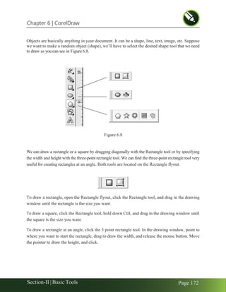 Chapter 6 | CorelDraw
Section-II | Basic Tools Page 172
Objects are basically anything in your document. It can be a shape, line, text, image, etc. Suppose
we want to make a random object (shape), we’ll have to select the desired shape tool that we need
to draw as you can see in Figure 6.8.
We can draw a rectangle or a square by dragging diagonally with the Rectangle tool or by specifying
the width and height with the three-point rectangle tool. We can find the three-point rectangle tool very
useful for creating rectangles at an angle. Both tools are located on the Rectangle flyout.
To draw a rectangle, open the Rectangle flyout, click the Rectangle tool, and drag in the drawing
window until the rectangle is the size you want.
To draw a square, click the Rectangle tool, hold down Ctrl, and drag in the drawing window until
the square is the size you want.
To draw a rectangle at an angle, click the 3 point rectangle tool. In the drawing window, point to
where you want to start the rectangle, drag to draw the width, and release the mouse button. Move
the pointer to draw the height, and click.
Figure 6.8
 