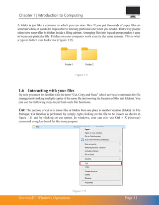 Chapter 1 | Introduction to Computing
Section-II | Windows Operations Page 11
A folder is just like a container in which you can store files. If you put thousands of paper files on
someone's desk, it would be impossible to find any particular one when you need it. That's why people
often store paper files in folders inside a filing cabinet. Arranging files into logical groups makes it easy
to locate any particular file. Folders on your computer work exactly the same manner. This is what
a typical folder icon looks like (Figure 1.9):
Figure 1.9
1.6 Interacting with your files
By now you must be familiar with the term “Cut, Copy and Paste” which are basic commands for file
management (making multiple copies of the same file and moving the location of files and folders). You
can use the following steps to perform such file functions.
Cut: The purpose of cut is to move files or folders from one place to another location (folder). In File
Manager, Cut function is performed by simply right clicking on the file to be moved as shown in
figure 1.11 and by clicking on cut option. In windows, user can also use Ctrl + X (shortcut)
command using keyboard for the same purpose.
Figure 1.11
 