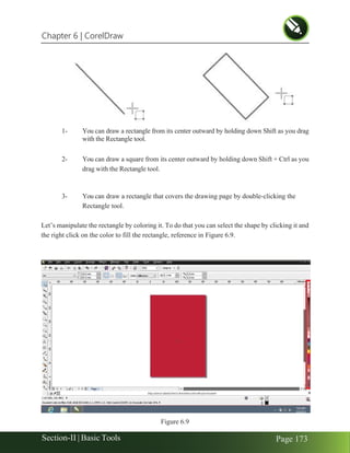 Chapter 6 | CorelDraw
Section-II | Basic Tools Page 173
1- You can draw a rectangle from its center outward by holding down Shift as you drag
with the Rectangle tool.
2- You can draw a square from its center outward by holding down Shift + Ctrl as you
drag with the Rectangle tool.
3- You can draw a rectangle that covers the drawing page by double-clicking the
Rectangle tool.
Let’s manipulate the rectangle by coloring it. To do that you can select the shape by clicking it and
the right click on the color to fill the rectangle, reference in Figure 6.9.
Figure 6.9
 