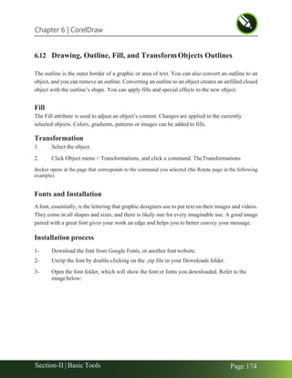 Chapter 6 | CorelDraw
Section-II | Basic Tools Page 174
6.12 Drawing, Outline, Fill, and TransformObjects Outlines
The outline is the outer border of a graphic or area of text. You can also convert an outline to an
object, and you can remove an outline. Converting an outline to an object creates an unfilled closed
object with the outline’s shape. You can apply fills and special effects to the new object.
Fill
The Fill attribute is used to adjust an object’s content. Changes are applied to the currently
selected objects. Colors, gradients, patterns or images can be added to fills.
Transformation
1. Select the object.
2. Click Object menu > Transformations, and click a command. TheTransformations
docker opens at the page that corresponds to the command you selected (the Rotate page in the following
example).
Fonts and Installation
A font, essentially, is the lettering that graphic designers use to put text on their images and videos.
They come in all shapes and sizes, and there is likely one for every imaginable use. A good image
paired with a great font gives your work an edge and helps you to better convey your message.
Installation process
1- Download the font from Google Fonts, or another fontwebsite.
2- Unzip the font by double-clicking on the .zip file in your Downloads folder.
3- Open the font folder, which will show the font or fonts you downloaded. Refer to the
imagebelow:
 