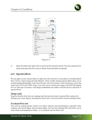 Chapter 6 | CorelDraw
Section-II | Basic Tools Page 175
Figure 6.11
4- Open the folder, then right-click on each font file and select Install. You must repeat this for
all the individual font files (such as Butler Bold and Butler Extrabold).
6.13 Special effects
We can apply several camera effects to adjust the color and tone of your photos, including Bokeh
blur, Colorize, Sepia toning and Time Machine. These visually stunning special effects allow you to
recreate popular photographic styles from the past with seven unique visual and historic styles that
range from 1839 to the 1960s. Enjoy even more ways to enrich your images with RAW file support
for over 300 types of cameras. Your design combinations are endless with this diverse collection of
special effects.
Shape tools
Reap the benefits from four new shaping tools that provide creative special effects options for
refining your vector objects, including the Smear tool, Twirl tool and the Attract and Repel tools.
Freehand Pick tool
Save time by gaining greater control over object selection and transformation, especially when
working with curved objects and non-linear shapes. See how the Freehand Pick tools allow you to
easily isolate and manipulate an object. A very popular special effects tool!
Lorem ipsum
 