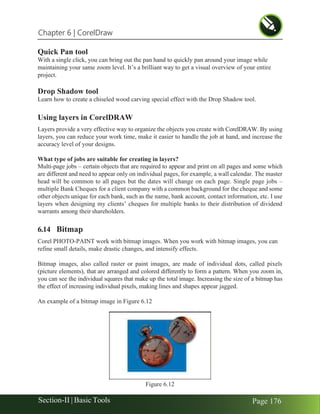 Chapter 6 | CorelDraw
Section-II | Basic Tools Page 176
Quick Pan tool
With a single click, you can bring out the pan hand to quickly pan around your image while
maintaining your same zoom level. It’s a brilliant way to get a visual overview of your entire
project.
Drop Shadow tool
Learn how to create a chiseled wood carving special effect with the Drop Shadow tool.
Using layers in CorelDRAW
Layers provide a very effective way to organize the objects you create with CorelDRAW. By using
layers, you can reduce your work time, make it easier to handle the job at hand, and increase the
accuracy level of your designs.
What type of jobs are suitable for creating in layers?
Multi-page jobs – certain objects that are required to appear and print on all pages and some which
are different and need to appear only on individual pages, for example, a wall calendar. The master
head will be common to all pages but the dates will change on each page. Single page jobs –
multiple Bank Cheques for a client company with a common background for the cheque and some
other objects unique for each bank, such as the name, bank account, contact information, etc. I use
layers when designing my clients’ cheques for multiple banks to their distribution of dividend
warrants among their shareholders.
6.14 Bitmap
Corel PHOTO-PAINT work with bitmap images. When you work with bitmap images, you can
refine small details, make drastic changes, and intensify effects.
Bitmap images, also called raster or paint images, are made of individual dots, called pixels
(picture elements), that are arranged and colored differently to form a pattern. When you zoom in,
you can see the individual squares that make up the total image. Increasing the size of a bitmap has
the effect of increasing individual pixels, making lines and shapes appear jagged.
An example of a bitmap image in Figure 6.12
Figure 6.12
 