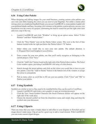 Chapter 6 | CorelDraw
Section-II | Basic Tools Page 178
6.16 Using Color Palette
When designing and editing images for your small business, creating custom color palettes can
save time and effort, keeping the colors you use most at your fingertips. Not unlike a master artist
mixing colors on a traditional handheld board, you can use CorelDRAW to create palettes loaded with
your preferred shades and hues. Investing a few minutes in the palette creation process can save you
frustration over the course of a project, eliminating the need to search for just the right color each
and every step of the way.
1. Launch CorelDRAW and click "Window" to bring up an option menu. Select "Color
Palettes" and then "Palette Editor."
2. Click the "New Palette" icon on the Palette Editor screen. This icon is the first of four
buttons located tothe far right just below the Palette Editor's "X" button.
3. Select where you would like to save your new palette. The default directory is
C:ProgramFilesCorelGraphicsCustomPalettes.
4. Enter a name for your new palette, one that you'll easily recognize as belonging to the
current project. Click "Save."
5. Click the "Add Color" button found on the right side of the Palette Editor window.The Select
Color window opens, providing CorelDRAW's full array of color choices.
6. Search through the preset palettes and click on the colors you would like to have in your
new palette. Click the "Add to Palette" button in the bottom left of the window to assign
the colour to yourpalette.
7. Pick as many colors as you'd like to fill out your new palette. Click "Close" and "OK" to
finalize your palette.
6.17 Using Symbols
Symbols are similar to text so they need to be installed before they can be used in CorelDraw:
1. Launch CorelDRAW and create a new graphic or open an existing document.
2. Click the Text | Insert Symbol Character (the Insert Character docker will appear on the
right side of the work area).
3. Choose the desired symbol set from the drop-down menu and simply drag and drop the
symbols into your document.
6.17 Using Cliparts
There are times that you want a simple object to add effect to your diagram or flowchart and an
image doesn’t make sense. Clip art can be a great way to add a visual element. With CorelDRAW
you can create custom clipart designs.
 