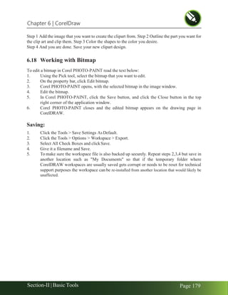 Chapter 6 | CorelDraw
Section-II | Basic Tools Page 179
Step 1 Add the image that you want to create the clipart from. Step 2 Outline the part you want for
the clip art and clip them. Step 3 Color the shapes to the color you desire.
Step 4 And you are done. Save your new clipart design.
6.18 Working with Bitmap
To edit a bitmap in Corel PHOTO-PAINT read the text below:
1. Using the Pick tool, select the bitmap that you want to edit.
2. On the property bar, click Edit bitmap.
3. Corel PHOTO-PAINT opens, with the selected bitmap in the image window.
4. Edit the bitmap.
5. In Corel PHOTO-PAINT, click the Save button, and click the Close button in the top
right corner of the application window.
6. Corel PHOTO-PAINT closes and the edited bitmap appears on the drawing page in
CorelDRAW.
Saving:
1. Click the Tools > Save Settings AsDefault.
2. Click the Tools > Options > Workspace > Export.
3. Select All Check Boxes and clickSave.
4. Give it a filename and Save.
5. To make sure the workspace file is also backed up securely. Repeat steps 2,3,4 but save in
another location such as "My Documents" so that if the temporary folder where
CorelDRAW workspaces are usually saved gets corrupt or needs to be reset for technical
support purposes the workspace can be re-installed from another location that would likely be
unaffected.
 