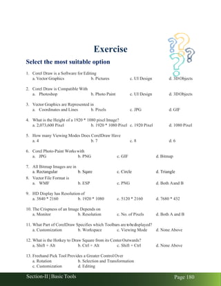 Section-II | Basic Tools Page 180
Exercise
Select the most suitable option
1. Corel Draw is a Software for Editing
a. Vector Graphics b. Pictures c. UI Design d. 3D Objects
2. Corel Draw is Compatible With
a. Photoshop b. Photo Paint c. UI Design d. 3DObjects
3. Vector Graphics are Represented in
a. Coordinates and Lines b. Pixels c. JPG d. GIF
4. What is the Height of a 1920 * 1080 pixel Image?
a. 2,073,600 Pixel b. 1920 * 1080 Pixel c. 1920 Pixel d. 1080 Pixel
5. How many Viewing Modes Does CorelDraw Have
a. 4 b. 7 c. 8 d. 6
6. Corel Photo-Paint Works with
a. JPG b. PNG c. GIF d. Bitmap
7. All Bitmap Images are in
a. Rectangular b. Sqare c. Circle d. Triangle
8. Vector File Format is
a. WMF b. ESP c. PNG d. Both Aand B
9. HD Display has Resolution of
a. 3840 * 2160 b. 1920 * 1080 c. 5120 * 2160 d. 7680 * 432
10. The Crispness of an Image Depends on
a. Monitor b. Resolution c. No. of Pixels d. Both A and B
11. What Part of CorelDraw Specifies which Toolbars are tobedisplayed?
a. Customization b. Workspace c. Viewing Mode d. None Above
12. What is the Hotkey to Draw Square from its CenterOutwards?
a. Shift + Alt b. Ctrl + Alt c. Shift + Ctrl d. None Above
13. Freehand Pick Tool Provides a Greater Control Over
a. Rotation b. Selection and Transformation
c. Customization d. Editing
 