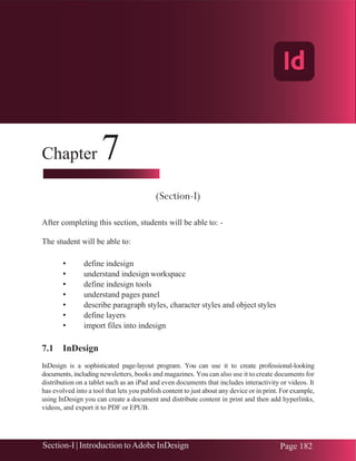 Chapter 7 | Adobe InDesign
Section-I | Introduction toAdobe InDesign Page 182
Chapter 7
(Section-I)
After completing this section, students will be able to: -
The student will be able to:
• define indesign
• understand indesign workspace
• define indesign tools
• understand pages panel
• describe paragraph styles, character styles and object styles
• define layers
• import files into indesign
7.1 InDesign
InDesign is a sophisticated page-layout program. You can use it to create professional-looking
documents, including newsletters, books and magazines. You can also use it to create documents for
distribution on a tablet such as an iPad and even documents that includes interactivity or videos. It
has evolved into a tool that lets you publish content to just about any device or in print. For example,
using InDesign you can create a document and distribute content in print and then add hyperlinks,
videos, and export it to PDF or EPUB.
Adobe InDesign
 