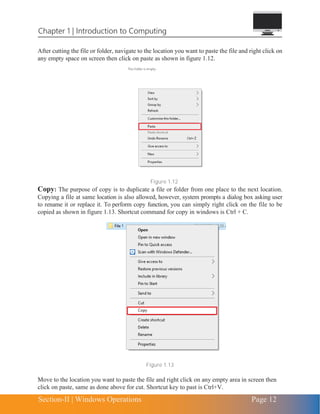 Chapter 1 | Introduction to Computing
Section-II | Windows Operations Page 12
After cutting the file or folder, navigate to the location you want to paste the file and right click on
any empty space on screen then click on paste as shown in figure 1.12.
Figure 1.12
Copy: The purpose of copy is to duplicate a file or folder from one place to the next location.
Copying a file at same location is also allowed, however, system prompts a dialog box asking user
to rename it or replace it. To perform copy function, you can simply right click on the file to be
copied as shown in figure 1.13. Shortcut command for copy in windows is Ctrl + C.
Figure 1.13
Move to the location you want to paste the file and right click on any empty area in screen then
click on paste, same as done above for cut. Shortcut key to past is Ctrl+V.
 
