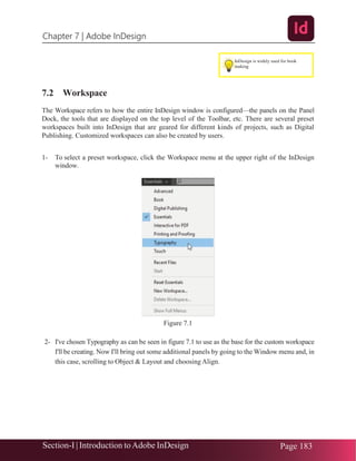 Chapter 7 | Adobe InDesign
Section-I | Introduction toAdobe InDesign Page 183
7.2 Workspace
The Workspace refers to how the entire InDesign window is configured—the panels on the Panel
Dock, the tools that are displayed on the top level of the Toolbar, etc. There are several preset
workspaces built into InDesign that are geared for different kinds of projects, such as Digital
Publishing. Customized workspaces can also be created by users.
1- To select a preset workspace, click the Workspace menu at the upper right of the InDesign
window.
Figure 7.1
2- I've chosen Typography as can be seen in figure 7.1 to use as the base for the custom workspace
I'll be creating. Now I'll bring out some additional panels by going to the Window menu and, in
this case, scrolling to Object & Layout and choosing Align.
InDesign is widely used for book
making
 