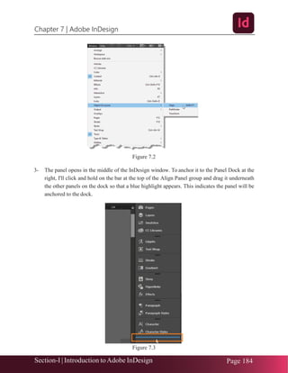 Chapter 7 | Adobe InDesign
Section-I | Introduction toAdobe InDesign Page 184
Figure 7.2
3- The panel opens in the middle of the InDesign window. To anchor it to the Panel Dock at the
right, I'll click and hold on the bar at the top of the Align Panel group and drag it underneath
the other panels on the dock so that a blue highlight appears. This indicates the panel will be
anchored to the dock.
Figure 7.3
 