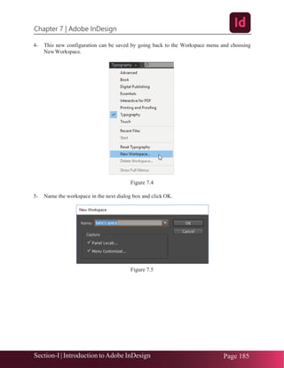 Chapter 7 | Adobe InDesign
Section-I | Introduction toAdobe InDesign Page 185
4- This new configuration can be saved by going back to the Workspace menu and choosing
NewWorkspace.
Figure 7.4
5- Name the workspace in the next dialog box and click OK.
Figure 7.5
 