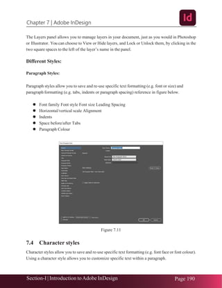 Chapter 7 | Adobe InDesign
Section-I | Introduction toAdobe InDesign Page 190
The Layers panel allows you to manage layers in your document, just as you would in Photoshop
or Illustrator. You can choose to View or Hide layers, and Lock or Unlock them, by clicking in the
two square spaces to the left of the layer’s name in the panel.
Different Styles:
Paragraph Styles:
Paragraph styles allow you to save and re-use specific text formatting (e.g. font or size) and
paragraph formatting (e.g. tabs, indents or paragraph spacing) reference in figure below.
⚫ Font family Font style Font size Leading Spacing
⚫ Horizontal/vertical scale Alignment
⚫ Indents
⚫ Space before/after Tabs
⚫ Paragraph Colour
Figure 7.11
7.4 Character styles
Character styles allow you to save and re-use specific text formatting (e.g. font face or font colour).
Using a character style allows you to customize specific text within a paragraph.
 
