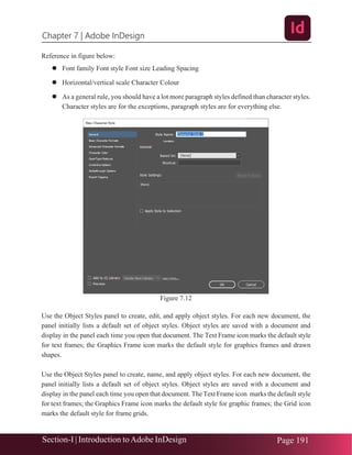 Chapter 7 | Adobe InDesign
Section-I | Introduction toAdobe InDesign Page 191
Reference in figure below:
⚫ Font family Font style Font size Leading Spacing
⚫ Horizontal/vertical scale Character Colour
⚫ As a general rule, you should have a lot more paragraph styles defined than character styles.
Character styles are for the exceptions, paragraph styles are for everything else.
Figure 7.12
Use the Object Styles panel to create, edit, and apply object styles. For each new document, the
panel initially lists a default set of object styles. Object styles are saved with a document and
display in the panel each time you open that document. The Text Frame icon marks the default style
for text frames; the Graphics Frame icon marks the default style for graphics frames and drawn
shapes.
Use the Object Styles panel to create, name, and apply object styles. For each new document, the
panel initially lists a default set of object styles. Object styles are saved with a document and
display in the panel each time you open that document. The Text Frame icon marks the default style
for text frames; the Graphics Frame icon marks the default style for graphic frames; the Grid icon
marks the default style for frame grids.
 