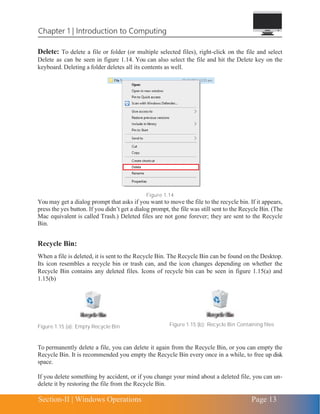 Chapter 1 | Introduction to Computing
Section-II | Windows Operations Page 13
Delete: To delete a file or folder (or multiple selected files), right-click on the file and select
Delete as can be seen in figure 1.14. You can also select the file and hit the Delete key on the
keyboard. Deleting a folder deletes all its contents as well.
Figure 1.14
You may get a dialog prompt that asks if you want to move the file to the recycle bin. If it appears,
press the yes button. If you didn’t get a dialog prompt, the file was still sent to the Recycle Bin. (The
Mac equivalent is called Trash.) Deleted files are not gone forever; they are sent to the Recycle
Bin.
Recycle Bin:
When a file is deleted, it is sent to the Recycle Bin. The Recycle Bin can be found on the Desktop.
Its icon resembles a recycle bin or trash can, and the icon changes depending on whether the
Recycle Bin contains any deleted files. Icons of recycle bin can be seen in figure 1.15(a) and
1.15(b)
Figure 1.15 (a): Empty Recycle Bin Figure 1.15 (b): Recycle Bin Containing files
To permanently delete a file, you can delete it again from the Recycle Bin, or you can empty the
Recycle Bin. It is recommended you empty the Recycle Bin every once in a while, to free up disk
space.
If you delete something by accident, or if you change your mind about a deleted file, you can un-
delete it by restoring the file from the Recycle Bin.
 