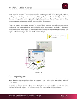 Chapter 7 | Adobe InDesign
Section-I | Introduction toAdobe InDesign Page 193
Make sure to work in layers it is easy to
revert changes
Each document layer has a disclosure triangle that can be expanded to reveal the objects and their
stacking order on that layer for the active spread. Groups, buttons, and multi-state objects also have
disclosure triangles that can be expanded to display their contained objects. Youcan re-order these
objects, lock and unlock them,and add or remove them from groups.
Objects on masters appear at the bottom of each layer. Master items can appear Infront of document
page objects if the master page objects are on a higher layer. Layers involve all pages of a document,
including masters. For example, if you hide Layer 1 while editing page 1 of your document, the
layer is hidden on all pages until you decide to show it again.
Figure 7.14
7.6 Importing File
Step 1 Open a new InDesign document by selecting "New," then choose "Document" from the
"File" menu.
Step 2 Select "Place" from the "File" menu. Navigate to the location of the file which is to be
imported, then click "Open." The Illustrator file is now part of the InDesign document.
 