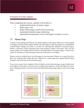 Chapter 7 | Adobe InDesign
Section-II | Master Page Page 194
In Section-II of this chapter:
After completing this section, students will be able to: -
• understand hierarchy of master pages
• define page sizes
• define master page creation and formatting
• understand automatic page numbering
• understand incorporation of text and images in master f r a m e s
7.7 Master Page
A master is like a background that you can quickly apply to many pages. Objects on a master appear
on all pages with that master applied. Master items that appear on document pages are surrounded by
a dotted border. Changes you make to a master are automatically applied to associated pages.
Masters commonly contain repeating logos, page numbers, headers, and footers. They can also
contain empty text or graphic frames that serve as placeholders on document pages. A master item
cannot be selected on a document page unless the masteritem is overridden.
Masters can have multiple layers, just like pages in your document. Objects on a single layer have
their own stacking order within that layer. Objects on a master page layer appear behind objects
assigned to the same layer in the document page.
If you want a master item to appear in front of objects on the document page, assign a higher layer
to the object on the master. A master item on a higher layer appears in front of all objects on lower
layers. Merging all layers will move master items behind document page objects, refer to the image
below.
Figure 7.14
(Section-II)
 