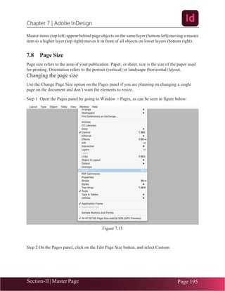 Chapter 7 | Adobe InDesign
Section-II | Master Page Page 195
Master items (top left) appear behind page objects on the same layer (bottom left) moving a master
item to a higher layer (top right) moves it in front of all objects on lower layers (bottom right).
7.8 Page Size
Page size refers to the area of your publication. Paper, or sheet, size is the size of the paper used
for printing. Orientation refers to the portrait (vertical) or landscape (horizontal) layout.
Changing the page size
Use the Change Page Size option on the Pages panel if you are planning on changing a single
page on the document and don’t want the elements to resize.
Step 1 Open the Pages panel by going to Window > Pages, as can be seen in figure below:
Figure 7.15
Step 2 On the Pages panel, click on the Edit Page Size button, and select Custom.
 