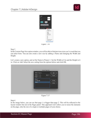 Chapter 7 | Adobe InDesign
Section-II | Master Page Page 196
Figure 7.16
Step 3
In the Custom Page Size option window, you will be able to find previous sizes you’ve used that you
can select from. You can also create a new size by adding a Name and changing the Width and
Height.
Let’s create a new option, and set the Name to Project 1. Set the Width to 8 in and the Height to 6
in. Click on Add. Select the new setting from the options below and click OK.
Figure 7.17
Step 4
In the image below, you can see that page 1 is bigger than page 2. This will be reflected in the
layout window but not in the Pages panel. This approach won’t allow you to resize the elements
on the page, only the size of a single or multiple pages of your choice.
 