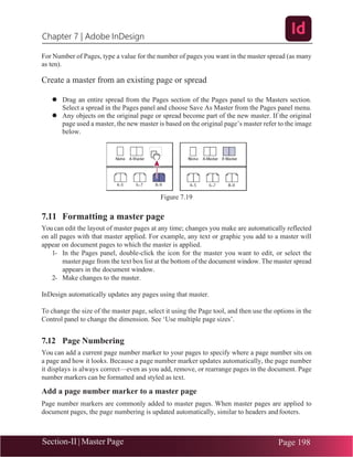 Chapter 7 | Adobe InDesign
Section-II | Master Page Page 198
For Number of Pages, type a value for the number of pages you want in the master spread (as many
as ten).
Create a master from an existing page or spread
⚫ Drag an entire spread from the Pages section of the Pages panel to the Masters section.
Select a spread in the Pages panel and choose Save As Master from the Pages panel menu.
⚫ Any objects on the original page or spread become part of the new master. If the original
page used a master, the new master is based on the original page’s master refer to the image
below.
Figure 7.19
7.11 Formatting a master page
You can edit the layout of master pages at any time; changes you make are automatically reflected
on all pages with that master applied. For example, any text or graphic you add to a master will
appear on document pages to which the master is applied.
1- In the Pages panel, double-click the icon for the master you want to edit, or select the
master page from the text box list at the bottom of the document window. The master spread
appears in the document window.
2- Make changes to the master.
InDesign automatically updates any pages using that master.
To change the size of the master page, select it using the Page tool, and then use the options in the
Control panel to change the dimension. See ‘Use multiple page sizes’.
7.12 Page Numbering
You can add a current page number marker to your pages to specify where a page number sits on
a page and how it looks. Because a page number marker updates automatically, the page number
it displays is always correct—even as you add, remove, or rearrange pages in the document. Page
number markers can be formatted and styled as text.
Add a page number marker to a master page
Page number markers are commonly added to master pages. When master pages are applied to
document pages, the page numbering is updated automatically, similar to headers andfooters.
 