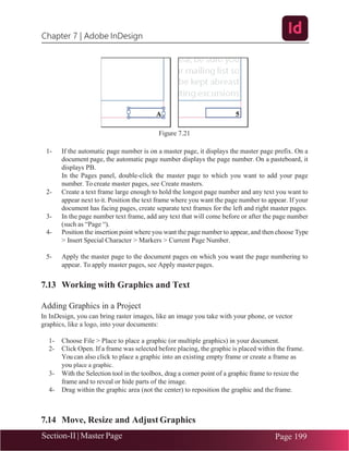 Chapter 7 | Adobe InDesign
Section-II | Master Page Page 199
Figure 7.21
1- If the automatic page number is on a master page, it displays the master page prefix. On a
document page, the automatic page number displays the page number. On a pasteboard, it
displays PB.
In the Pages panel, double-click the master page to which you want to add your page
number. To create master pages, see Create masters.
2- Create a text frame large enough to hold the longest page number and any text you want to
appear next toit. Position the text frame where you want the page number to appear. If your
document has facing pages, create separate text frames for the left and right master pages.
3- In the page number text frame, add any text that will come before or after the page number
(such as “Page “).
4- Position the insertion point where you want the page number to appear, and then choose Type
> Insert Special Character > Markers > Current Page Number.
5- Apply the master page to the document pages on which you want the page numbering to
appear. To apply master pages, see Apply master pages.
7.13 Working with Graphics and Text
Adding Graphics in a Project
In InDesign, you can bring raster images, like an image you take with your phone, or vector
graphics, like a logo, into your documents:
1- Choose File > Place to place a graphic (or multiple graphics) in your document.
2- Click Open. If a frame was selected before placing, the graphic is placed within the frame.
You can also click to place a graphic into an existing empty frame or create a frame as
you place a graphic.
3- With the Selection tool in the toolbox, drag a corner point of a graphic frame to resize the
frame and to reveal or hide parts of the image.
4- Drag within the graphic area (not the center) to reposition the graphic and the frame.
7.14 Move, Resize and Adjust Graphics
 