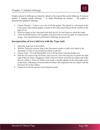 Chapter 7 | Adobe InDesign
Section-II | Master Page Page 200
Graphics placed in InDesign are linked by default to the original file outside InDesign. If a placed
graphic is updated outside InDesign — in Adobe Photoshop for instance — the graphic is
automatically updated in InDesign.
1- Choose Window > Links to see a list of all the graphic files placed in a document in the
Links panel. Each linked graphic is listed in the Links panel along with the number of the
page it’s on.
2- Select an image in the Links panel and click the Go To Link button to select the image.
3- Click the Relink button with a graphic selected in the list and navigate to a replacement
image. Any transformations performed in InDesign are preserved.
Incorporation of text (Add text with the Type tool)
1- Select the Type tool in the toolbox.
2- With the Type tool selected, drag in the Document window to add a text frame to the
document, or click on an existing text frame to add text.
3- Choose Type > Fill with Placeholder Text to fill the frame with placeholder text.
4- With the text cursor in the text frame, type your text. Text will wrap once it reaches the right
edge of the text frame. Dragging a corner of the text frame scales the text object and wraps
the text within it. If the text frame is too small, a red plus appears in the lower-right corner
of the frame, indicating overset text (the text doesn’t fit). Reposition the text object with the
Selection tool in the toolbox.
5- Format text with the options in the Properties panel.
 