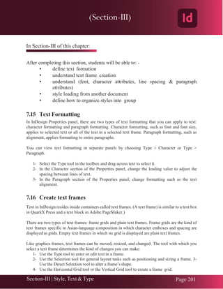 Chapter 7 | Adobe InDesign
Section-III | Style, Text & Type Page 201
In Section-III of this chapter:
After completing this section, students will be able to: -
• define text formation
• understand text frame creation
• understand (font, character attributes, line spacing & paragraph
attributes)
• style loading from another document
• define how to organize styles into group
7.15 Text Formatting
In InDesign Properties panel, there are two types of text formatting that you can apply to text:
character formatting and paragraph formatting. Character formatting, such as font and font size,
applies to selected text or all of the text in a selected text frame. Paragraph formatting, such as
alignment, applies formatting to entire paragraphs.
You can view text formatting in separate panels by choosing Type > Character or Type >
Paragraph.
1- Select the Type tool in the toolbox and drag across text to select it.
2- In the Character section of the Properties panel, change the leading value to adjust the
spacing between lines of text.
3- In the Paragraph section of the Properties panel, change formatting such as the text
alignment.
7.16 Create text frames
Text in InDesign resides inside containers called text frames. (A text frame) is similar to a text box
in QuarkX Press and a text block in Adobe PageMaker.)
There are two types of text frames: frame grids and plain text frames. Frame grids are the kind of
text frames specific to Asian-language composition in which character emboxes and spacing are
displayed as grids. Empty text frames in which no grid is displayed are plain text frames.
Like graphics frames, text frames can be moved, resized, and changed. The tool with which you
select a text frame determines the kind of changes you can make:
1- Use the Type tool to enter or edit text in a frame.
2- Use the Selection tool for general layout tasks such as positioning and sizing a frame. 3-
Use the Direct Selection tool to alter a frame’s shape.
4- Use the Horizontal Grid tool or the Vertical Grid tool to create a frame grid.
(Section-III)
 