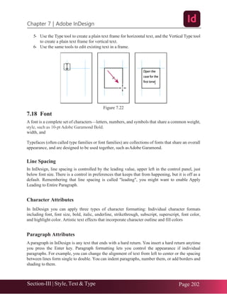 Chapter 7 | Adobe InDesign
Section-III | Style, Text & Type Page 202
5- Use the Type tool to create a plain text frame for horizontal text, and the Vertical Type tool
to create a plain text frame for vertical text.
6- Use the same tools to edit existing text in a frame.
Figure 7.22
7.18 Font
A font is a complete set of characters—letters, numbers, and symbols that share a common weight,
width, and
Typefaces (often called type families or font families) are collections of fonts that share an overall
appearance, and are designed to be used together, such asAdobe Garamond.
Line Spacing
In InDesign, line spacing is controlled by the leading value, upper left in the control panel, just
below font size. There is a control in preferences that keeps that from happening, but it is off as a
default. Remembering that line spacing is called "leading", you might want to enable Apply
Leading to Entire Paragraph.
Character Attributes
In InDesign you can apply three types of character formatting: Individual character formats
including font, font size, bold, italic, underline, strikethrough, subscript, superscript, font color,
and highlight color. Artistic text effects that incorporate character outline and fill colors
Paragraph Attributes
A paragraph in InDesign is any text that ends with a hard return. You insert a hard return anytime
you press the Enter key. Paragraph formatting lets you control the appearance if individual
paragraphs. For example, you can change the alignment of text from left to center or the spacing
between lines form single to double. You can indent paragraphs, number them, or add borders and
shading to them.
 