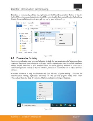 Chapter 1 | Introduction to Computing
Section-II | Windows Operations Page 14
To restore or permanently delete a file, right-click on the file and select either Restore or Delete.
Deleted files are permanently deleted; restored files are restored to their original location before being
deleted. Some available options in a recycle bin can be seen in figure 1.16.
Figure 1.16
1.7 Personalize Desktop
Desktop personalization is the process of adjusting the look, feel and organization of a Windows end-user
experience. In general, any adjustment to the user interface that deviates from the default installation
settings may be considered to be a personalization, but users typically personalize a desktop to
improve the personal comfort of the user interface, enhance its visual behaviors or reflect personal
interests.
Windows 10 makes it easy to customize the look and feel of your desktop. To access the
Personalization settings, right-click anywhere on the desktop (Figure 1.16), then select
‘Personalize’ from the drop-down menu. The Personalization settings will appear.
Figure 1.17
 