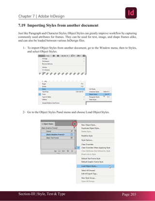 Chapter 7 | Adobe InDesign
Section-III | Style, Text & Type Page 203
7.19 Importing Styles from another document
Just like Paragraph and Character Styles, Object Styles can greatly improve workflow by capturing
commonly used attributes for frames. They can be used for text, image, and shape frames alike,
and can also be loaded between various InDesign files.
1- To import Object Styles from another document, go to the Window menu, then to Styles,
and select Object Styles.
2- Go to the Object Styles Panel menu and choose Load ObjectStyles.
 