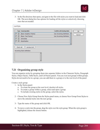 Chapter 7 | Adobe InDesign
Section-III | Style, Text & Type Page 204
3- In the file directory that opens, navigate to the file with styles you want to load and click
OK. The next dialog box has options for loading all the styles or selectively choosing
ones that are needed.
7.21 Organizing group style
You can organize styles by grouping them into separate folders in the Character Styles, Paragraph
Styles, Object Styles, Table Styles, and Cell Styles panels. You can even nest groups within groups.
Styles do not need to be in a group; you can add them to a group or to the root level of the panel.
Create a style group
1- In the Styles panel:
a. To create the group at the root level, deselect all styles.
b. To create a group within a group, select and open a group.
c. To include existing styles in the group, select the styles.
2- Choose New Style Group from the Styles panel menu, or choose New Group From Styles to
move the selected styles into the new group.
3- Type the name of the group and click OK.
4- To move a style into the group, drag the style over the style group. When the style group is
highlighted, release the mouse button.
 