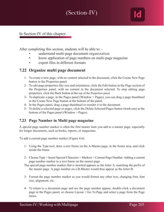 Chapter 7 | Adobe InDesign
Section-IV|Working with Multipage Page 205
In Section-IV of this chapter:
After completing this section, students will be able to: -
• understand multi-page document organization
• know application of page numbers on multi-page magazine
• export files in different formats
7.22 Organize multi page document
1- To create a new page, with no content selected in the document, click the Create New Page
button in the Properties panel.
2- To edit page properties like size and orientation, click the Edit button in the Page section of
the Properties panel, with no content in the document selected. To stop editing page
properties, click the Back button at the top of the Properties panel.
3- To duplicate a page, in the Pages panel (Window > Pages), you can drag a page thumbnail
to the Create New Page button at the bottom of the panel.
4- In the Pages panel, drag a page thumbnail to reorder it in the document.
5- To delete a selected page or pages, click the Delete Selected Pages button (trash can) at the
bottom of the Pages panel (Window > Pages).
7.23 Page Number in Multi page magazine
A special page number marker is often the first master item you add to a master page, especially
for longer documents, such as books, reports, or magazines.
To add a current page number marker (Figure 4.6):
1- Using the Type tool, draw a text frame on the A-Master page, in the footer area, and click
inside the frame.
2- Choose Type > Insert Special Character > Markers > Current Page Number.Adding a current
page number marker to a text frame on the master page.
The special page number marker that is inserted appears as the letter A, matching the prefix of
the master page. A page number on a B-Master would thus appear as the letter B.
3- Format the page number marker as you would format any other text, changing font, font
size, alignment, etc.
4- To return to a document page and see the page number appear, double-click a document
page in the Pages panel, or choose Layout > Go To Page and select a page from the Page
menu.
(Section-IV)
 