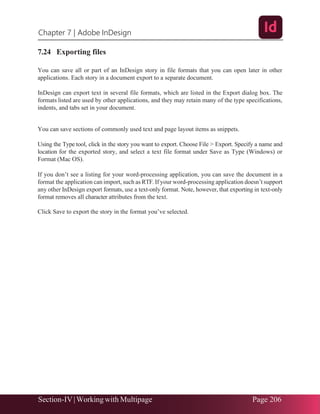 Chapter 7 | Adobe InDesign
Section-IV|Working with Multipage Page 206
7.24 Exporting files
You can save all or part of an InDesign story in file formats that you can open later in other
applications. Each story in a document export to a separate document.
InDesign can export text in several file formats, which are listed in the Export dialog box. The
formats listed are used by other applications, and they may retain many of the type specifications,
indents, and tabs set in your document.
You can save sections of commonly used text and page layout items as snippets.
Using the Type tool, click in the story you want to export. Choose File > Export. Specify a name and
location for the exported story, and select a text file format under Save as Type (Windows) or
Format (Mac OS).
If you don’t see a listing for your word-processing application, you can save the document in a
format the application can import, such as RTF.If your word-processing application doesn’t support
any other InDesign export formats, use a text-only format. Note, however, that exporting in text-only
format removes all character attributes from the text.
Click Save to export the story in the format you’ve selected.
 