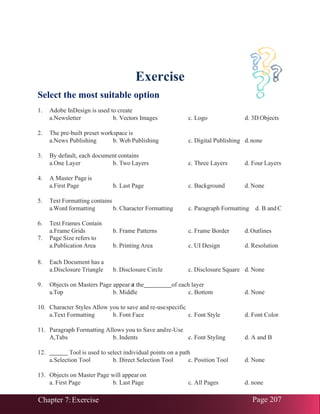 Chapter 7:Exercise Page 207
Exercise
Select the most suitable option
1. Adobe InDesign is used to create
a.Newsletter b. Vectors Images c. Logo d. 3D Objects
2. The pre-built preset workspace is
a.News Publishing b. Web Publishing c. Digital Publishing d.none
3. By default, each document contains
a.One Layer b. Two Layers c. Three Layers d. Four Layers
4. A Master Page is
a.First Page b. Last Page c. Background d. None
5. Text Formatting contains
a.Word formatting b. Character Formatting c. Paragraph Formatting d. B and C
6. Text Frames Contain
a.Frame Grids b. Frame Patterns c. Frame Border d.Outlines
7. Page Size refers to
a.Publication Area b. Printing Area c. UI Design d. Resolution
8. Each Document has a
a.Disclosure Triangle b. Disclosure Circle c. Disclosure Square d. None
9. Objects on Masters Page appearat the of each layer
a.Top b. Middle c. Bottom d. None
10. Character Styles Allow you to save and re-usespecific
a.Text Formatting b. Font Face c. Font Style d. Font Color
11. Paragraph Formatting Allows you to Save andre-Use
A,Tabs b. Indents c. Font Styling d. A and B
12. Tool is used to select individual points on a path
a.Selection Tool b. Direct Selection Tool c. Position Tool d. None
13. Objects on Master Page will appear on
a. First Page b. Last Page c. All Pages d. none
 