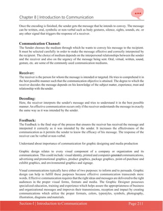 Chapter 8 | Introduction to Communication
Section-I | Introduction to Communication Page 211
Once the encoding is finished, the sender gets the message that he intends to convey. The message
can be written, oral, symbolic or non-verbal such as body gestures, silence, sights, sounds, etc. or
any other signal that triggers the response of a receiver.
Communication Channel:
The Sender chooses the medium through which he wants to convey his message to the recipient.
It must be selected carefully in order to make the message effective and correctly interpreted by
the recipient. The choice of medium depends on the interpersonal relationships between the sender
and the receiver and also on the urgency of the message being sent. Oral, virtual, written, sound,
gesture, etc. are some of the commonly used communication mediums.
Receiver:
The receiver is the person for whom the message is intended or targeted. He tries to comprehend it in
the best possible manner such that the communication objective is attained. The degree to which the
receiver decodes the message depends on his knowledge of the subject matter, experience, trust and
relationship with thesender.
Decoding:
Here, the receiver interprets the sender's message and tries to understand it in the best possible
manner.An effective communication occurs only if the receiver understands the message in exactly
the same way as it was intended by the sender.
Feedback:
The Feedback is the final step of the process that ensures the receiver has received the message and
interpreted it correctly as it was intended by the sender. It increases the effectiveness of the
communication as it permits the sender to know the efficacy of his message. The response of the
receiver can be verbal or non-verbal.
Understand about importance of communication for graphic designing and media production
Graphic design relates to every visual component of a company or organization and its
communication. This could include: visual identity,printed and computer-generatedcommunications,
advertising and promotional graphics, product graphics, package graphics, point-of-purchase and
exhibit graphics, and environmental graphics and signage.
Visual communications typically have either of two purposes: to inform and to persuade. Graphic
design can help to fulfill these purposes because effective communication transcends mere
words. Effective communication requires that the right ideas and messages are delivered to the right
audiences in the proper visual forms, formats and media. The Graphic Designer possesses
specialized education, training and experience which helps assure the appropriateness of business
and organizational messages and improves their transmissions, reception and impact by creating
communications which utilize the proper formats, colors, typestyles, symbols, photography,
illustration, diagrams andmaterials.
 