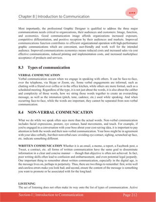 Chapter 8 | Introduction to Communication
Section-I | Introduction to Communication Page 212
Most importantly, the professional Graphic Designer is qualified to address the three major
communications needs critical to organizations, their audiences and customers: Image, function,
and economics. Good communication image affords organizations increased exposure,
competitive differentiation, and positive reception by their audiences and markets. Improved
communications function contributes to efficient organizational operation with high-performance
graphic communications which are convenient, user-friendly and work well for the intended
audience. Improved communications economics means reduced costs and increased sales via cost
effective communications, reduced printing and implementation costs, and increased marketplace
acceptance of products and services.
8.3 Types of communication
VERBAL COMMUNICATION
Verbal communication occurs when we engage in speaking with others. It can be face-to-face,
over the telephone, via Skype or Zoom, etc. Some verbal engagements are informal, such as
chatting with a friend over coffee or in the office kitchen, while others are more formal, such as a
scheduled meeting. Regardless of the type, it is not just about the words, it is also about the caliber
and complexity of those words, how we string those words together to create an overarching
message, as well as the intonation (pitch, tone, cadence, etc.) used while speaking. And when
occurring face-to-face, while the words are important, they cannot be separated from non-verbal
communication.
8.4 NON-VERBAL COMMUNICATION
What we do while we speak often says more than the actual words. Non-verbal communication
includes facial expressions, posture, eye contact, hand movements, and touch. For example, if
you're engaged in a conversation with your boss about your cost-saving idea, it is important to pay
attention to both the words and their non-verbal communication. Your boss might be in agreement
with your idea verbally, but their nonverbal cues: avoiding eye contact, sighing, scrunched up face,
etc. indicate something different.
WRITTEN COMMUNICATION Whether it is an email, a memo, a report, a Facebook post, a
Tweet, a contract, etc. all forms of written communication have the same goal to disseminate
information in a clear and concise manner — though that objective is often not achieved. In fact,
poor writing skills often lead to confusion and embarrassment, and even potential legal jeopardy.
One important thing to remember about written communication, especially in the digital age, is
the message lives on, perhaps in perpetuity. Thus, there are two things to remember: first, write well
and careless errors make you look bad; and second, ensure the content of the message is something
you want to promote or be associated with for the long haul.
LISTENING
The act of listening does not often make its way onto the list of types of communication. Active
 