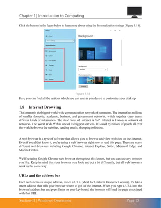 Chapter 1 | Introduction to Computing
Section-II | Windows Operations Page 15
Click the buttons in the figure below to learn more about using the Personalization settings (Figure 1.18).
Figure 1.18
Here you can find all the options which you can use as you desire to customize your desktop.
1.8 Internet Browsing
The Internet is the biggest world-wide communicationnetwork of computers. The internet has millions
of smaller domestic, academic, business, and government networks, which together carry many
different kinds of information. The short form of internet is 'net'. Internet is known as network of
networks. The World Wide Web is one of its biggest services. It is used by billions of people all over
the world to browse the websites, sending emails, shopping online etc.
A web browser is a type of software that allows you to browse and view websites on the Internet.
Even if you didn't know it, you're using a web browser right now to read this page. There are many
different web browsers including Google Chrome, Internet Explorer, Safari, Microsoft Edge, and
Mozilla Firefox.
We'll be using Google Chrome web browser throughout this lesson, but you can use any browser
you like. Keep in mind that your browser may look and act a bit differently, but all web browsers
work in the same way.
URLs and the address bar
Each website has a unique address, called a URL (short for Uniform Resource Locator). It's like a
street address that tells your browser where to go on the Internet. When you type a URL into the
browser's address bar and press Enter on your keyboard, the browser will load the page associated
with that URL.
 