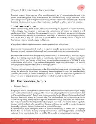 Chapter 8 | Introduction to Communication
Section-I | Introduction to Communication Page 213
listening, however, is perhaps one of the most important types of communication because if we
cannot listen to the person sitting across from us, we cannot effectively engage with them. Think
about a negotiation –part of the process is to assess what the opposition wants and needs. Without
listening, it is impossible to assess that, which makes it difficult to achieve a win/win outcome.
VISUAL COMMUNICATION
Weare a visual society. Think about it, televisions are running 24/7, Facebook is visual with memes,
videos, images, etc., Instagram is an image-only platform, and advertisers use imagery to sell
products and ideas. Think about from a personal perspective – the images we post on social media
are meant to convey meaning to communicate a message. In some cases that message might be,
look at me, I’m in Italy or I just won an award. Others are carefully curated to tug on our
heartstrings – injured animals, crying children, etc.
Comprehend about level of communication (intrapersonal and interpersonal)
Interpersonal Communication: It involves two parties-a sender and a receiver who use common
language to transit message either through oral communication or written communication.
Intrapersonal Communication: Intrapersonal communication is all about talking to ourselves. Weuse
phrase like, ‘telling ourselves the truth’ or ‘admitting the truth to ourselves” reflects human self-
awareness. Prefix ‘intra’ means ‘within’ hence intrapersonal communication is ‘self-talk’ It is the
active internal involvement of the individual in symbolic progressing of messages. The internal
thought process keeps on working even at thesleeping hour.
There are various examples in our day-to-day life related to intrapersonal communications like
asking the solution for the problem, introspecting about any episode in which you should not have
done that particular act, if you are overweight you see and admit it and then decide to plan a diet for
you, if you need to forgive someone, you’ll have to talk to yourself about it first, etc.
8.5 Understand about barriers
• Language Barriers
Language is needed for any kind of communication. And communication becomes tough if people
don’t understand each other’s language. This is known as a language barrier to communication. But
a difference in language isn’t the only kind of communication barrier.The use of jargon and technical
language also creates barriers to communication. You may have heard lawyers discussing a case or
doctors talking among themselves about a patient, but not necessarily understood the conversation.
Not everyone can understand legal and medical jargon. However, lawyers and doctors regularly
interact with their clients who are not from the same profession and are able to convey their points
to them by explaining the case, legal or medical, in simple language.
Excessive use of jargon, ambiguous words, or technical terminology is another kind of language
barrier. You can overcome these by keeping communication clear and appropriate for the target
audience. If you practice doing this, you will be able to make an impact at your workplace.
 
