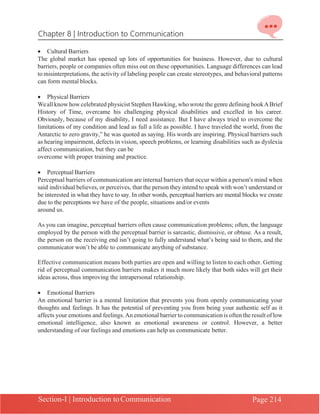 Chapter 8 | Introduction to Communication
Section-I | Introduction to Communication Page 214
• Cultural Barriers
The global market has opened up lots of opportunities for business. However, due to cultural
barriers, people or companies often miss out on these opportunities. Language differences can lead
to misinterpretations, the activity of labeling people can create stereotypes, and behavioral patterns
can form mental blocks.
• Physical Barriers
Weall know how celebrated physicist Stephen Hawking, who wrote the genre defining bookABrief
History of Time, overcame his challenging physical disabilities and excelled in his career.
Obviously, because of my disability, I need assistance. But I have always tried to overcome the
limitations of my condition and lead as full a life as possible. I have traveled the world, from the
Antarctic to zero gravity,” he was quoted as saying. His words are inspiring. Physical barriers such
as hearing impairment, defects in vision, speech problems, or learning disabilities such as dyslexia
affect communication, but they can be
overcome with proper training and practice.
• Perceptual Barriers
Perceptual barriers of communication are internal barriers that occur within a person's mind when
said individual believes, or perceives, that the person they intend to speak with won’t understand or
be interested in what they have to say. In other words, perceptual barriers are mental blocks we create
due to the perceptions we have of the people, situations and/or events
around us.
As you can imagine, perceptual barriers often cause communication problems; often, the language
employed by the person with the perceptual barrier is sarcastic, dismissive, or obtuse. As a result,
the person on the receiving end isn’t going to fully understand what’s being said to them, and the
communicator won’t be able to communicate anything of substance.
Effective communication means both parties are open and willing to listen to each other. Getting
rid of perceptual communication barriers makes it much more likely that both sides will get their
ideas across, thus improving the intrapersonal relationship.
• Emotional Barriers
An emotional barrier is a mental limitation that prevents you from openly communicating your
thoughts and feelings. It has the potential of preventing you from being your authentic self as it
affects your emotions and feelings.An emotional barrier to communication is often the result of low
emotional intelligence, also known as emotional awareness or control. However, a better
understanding of our feelings and emotions can help us communicate better.
 