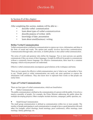 Chapter 8 | Introduction to Communication
Section-II |Verbal Communication Page 215
In Section-II of this chapter:
After completing this section, students will be able to: -
• describe verbal communication
• learn about types of verbal communication
• describe purpose of written skills
• knowledge of data presentation
• learn about email(business) writing
Define Verbal Communication
Verbal communication is defined as communication to express our views, information, and ideas in
the form of sound and words. The spoken part usually involves face-to-face communication.
Communication through radio, television, or mobile phones is also called verbal communication.
The series of words and grammar rules define the language. Two or more persons can quickly
communicate if they are aware of their languages. It might be difficult for people to communicate
without a commonly known language. For effective communication, there must be a common
language, which everyone present can understand.
Effective verbal communication encompasses good relations at the workspace and home.
There are two aspects for effective verbal communication; one is 'what to say,' and another is 'how
to say.' People good at verbal communication can easily ask some questions or express the
information with confidence. They also know how to represent their words so that people can
easily listen.
Types of Verbal Communication
There are four types of verbal communication, which are listed below:
• Public Communication
The public communication is defined as the communication of a person with the public. It involves a
massive assembly of people. For example, the Prime Minister addressing the public about the
multiple developing projects; Other examples include elections, campaigns, public speeches, etc.
• Small-Group Communication
The small group communication is defined as communication within two or more people. The
number of people participating in such communication is enough to have a good interaction with each
other; For example, school meetings, board meetings, press conferences, office meetings, team
meetings, family gatherings, etc.
(Section-II)
 