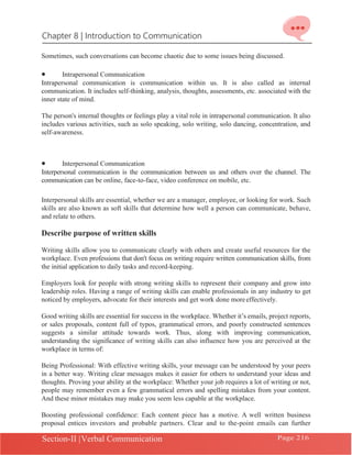 Chapter 8 | Introduction to Communication
Section-II |Verbal Communication Page 216
Sometimes, such conversations can become chaotic due to some issues being discussed.
• Intrapersonal Communication
Intrapersonal communication is communication within us. It is also called as internal
communication. It includes self-thinking, analysis, thoughts, assessments, etc. associated with the
inner state of mind.
The person's internal thoughts or feelings play a vital role in intrapersonal communication. It also
includes various activities, such as solo speaking, solo writing, solo dancing, concentration, and
self-awareness.
• Interpersonal Communication
Interpersonal communication is the communication between us and others over the channel. The
communication can be online, face-to-face, video conference on mobile, etc.
Interpersonal skills are essential, whether we are a manager, employee, or looking for work. Such
skills are also known as soft skills that determine how well a person can communicate, behave,
and relate to others.
Describe purpose of written skills
Writing skills allow you to communicate clearly with others and create useful resources for the
workplace. Even professions that don't focus on writing require written communication skills, from
the initial application to daily tasks and record-keeping.
Employers look for people with strong writing skills to represent their company and grow into
leadership roles. Having a range of writing skills can enable professionals in any industry to get
noticed by employers, advocate for their interests and get work done moreeffectively.
Good writing skills are essential for success in the workplace. Whether it’s emails, project reports,
or sales proposals, content full of typos, grammatical errors, and poorly constructed sentences
suggests a similar attitude towards work. Thus, along with improving communication,
understanding the significance of writing skills can also influence how you are perceived at the
workplace in terms of:
Being Professional: With effective writing skills, your message can be understood by your peers
in a better way. Writing clear messages makes it easier for others to understand your ideas and
thoughts. Proving your ability at the workplace: Whether your job requires a lot of writing or not,
people may remember even a few grammatical errors and spelling mistakes from your content.
And these minor mistakes may make you seem less capable at the workplace.
Boosting professional confidence: Each content piece has a motive. A well written business
proposal entices investors and probable partners. Clear and to the-point emails can further
 