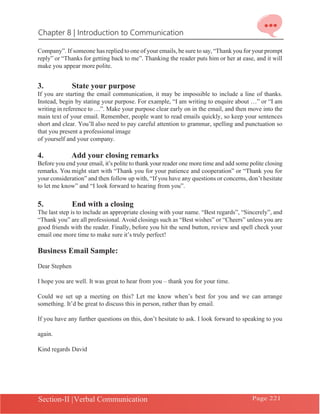 Chapter 8 | Introduction to Communication
Section-II |Verbal Communication Page 221
Company”. If someone has replied to one of your emails, be sure to say,“Thank you for your prompt
reply” or “Thanks for getting back to me”. Thanking the reader puts him or her at ease, and it will
make you appear more polite.
3. State your purpose
If you are starting the email communication, it may be impossible to include a line of thanks.
Instead, begin by stating your purpose. For example, “I am writing to enquire about …” or “I am
writing in reference to …”. Make your purpose clear early on in the email, and then move into the
main text of your email. Remember, people want to read emails quickly, so keep your sentences
short and clear. You’ll also need to pay careful attention to grammar, spelling and punctuation so
that you present a professional image
of yourself and your company.
4. Add your closing remarks
Before you end your email, it’s polite to thank your reader one more time and add some polite closing
remarks. You might start with “Thank you for your patience and cooperation” or “Thank you for
your consideration” and then follow up with, “If you have any questions or concerns, don’t hesitate
to let me know” and “I look forward to hearing from you”.
5. End with a closing
The last step is to include an appropriate closing with your name. “Best regards”, “Sincerely”, and
“Thank you” are all professional. Avoid closings such as “Best wishes” or “Cheers” unless you are
good friends with the reader. Finally, before you hit the send button, review and spell check your
email one more time to make sure it’s truly perfect!
Business Email Sample:
Dear Stephen
I hope you are well. It was great to hear from you – thank you for your time.
Could we set up a meeting on this? Let me know when’s best for you and we can arrange
something. It’d be great to discuss this in person, rather than by email.
If you have any further questions on this, don’t hesitate to ask. I look forward to speaking to you
again.
Kind regards David
 