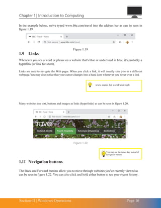 Chapter 1 | Introduction to Computing
Section-II | Windows Operations Page 16
You may use backspace key instead of
navigation buttons
In the example below, we've typed www.bbc.com/travel into the address bar as can be seen in
figure 1.19
Figure 1.19
1.9 Links
Whenever you see a word or phrase on a website that's blue or underlined in blue, it's probably a
hyperlink (or link for short).
Links are used to navigate the Web pages. When you click a link, it will usually take you to a different
webpage.You may also notice that your cursor changes into a hand icon whenever you hover over a link
Many websites use text, buttons and images as links (hyperlinks) as can be seen in figure 1.20,
Figure 1.20
1.11 Navigation buttons
The Back and Forward buttons allow you to move through websites you've recently viewed as
can be seen in figure 1.22. You can also click and hold either button to see your recent history.
 