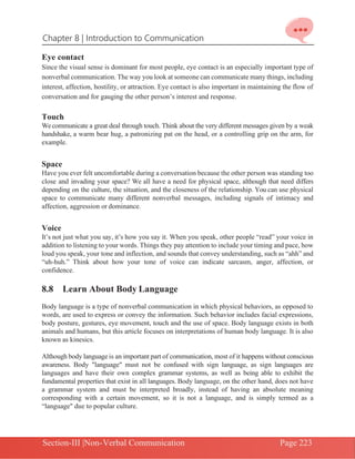 Chapter 8 | Introduction to Communication
Section-III |Non-Verbal Communication Page 223
Eye contact
Since the visual sense is dominant for most people, eye contact is an especially important type of
nonverbal communication. The way you look at someone can communicate many things, including
interest, affection, hostility, or attraction. Eye contact is also important in maintaining the flow of
conversation and for gauging the other person’s interest and response.
Touch
Wecommunicate a great deal through touch. Think about the very different messages given by a weak
handshake, a warm bear hug, a patronizing pat on the head, or a controlling grip on the arm, for
example.
Space
Have you ever felt uncomfortable during a conversation because the other person was standing too
close and invading your space? We all have a need for physical space, although that need differs
depending on the culture, the situation, and the closeness of the relationship. You can use physical
space to communicate many different nonverbal messages, including signals of intimacy and
affection, aggression or dominance.
Voice
It’s not just what you say, it’s how you say it. When you speak, other people “read” your voice in
addition to listening to your words. Things they pay attention to include your timing and pace, how
loud you speak, your tone and inflection, and sounds that convey understanding, such as “ahh” and
“uh-huh.” Think about how your tone of voice can indicate sarcasm, anger, affection, or
confidence.
8.8 Learn About Body Language
Body language is a type of nonverbal communication in which physical behaviors, as opposed to
words, are used to express or convey the information. Such behavior includes facial expressions,
body posture, gestures, eye movement, touch and the use of space. Body language exists in both
animals and humans, but this article focuses on interpretations of human body language. It is also
known as kinesics.
Although body language is an important part of communication, most of it happens without conscious
awareness. Body "language" must not be confused with sign language, as sign languages are
languages and have their own complex grammar systems, as well as being able to exhibit the
fundamental properties that exist in all languages. Body language, on the other hand, does not have
a grammar system and must be interpreted broadly, instead of having an absolute meaning
corresponding with a certain movement, so it is not a language, and is simply termed as a
“language" due to popular culture.
 
