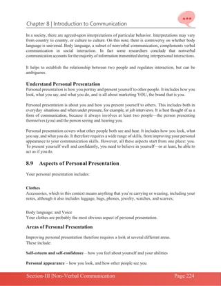 Chapter 8 | Introduction to Communication
Section-III |Non-Verbal Communication Page 224
In a society, there are agreed-upon interpretations of particular behavior. Interpretations may vary
from country to country, or culture to culture. On this note, there is controversy on whether body
language is universal. Body language, a subset of nonverbal communication, complements verbal
communication in social interaction. In fact some researchers conclude that nonverbal
communication accounts for the majority of information transmitted during interpersonal interactions.
It helps to establish the relationship between two people and regulates interaction, but can be
ambiguous.
Understand Personal Presentation
Personal presentation is how you portray and present yourself to other people. It includes how you
look, what you say, and what you do, and is all about marketing YOU, the brand that is you.
Personal presentation is about you and how you present yourself to others. This includes both in
everyday situations and when under pressure, for example, at job interviews. It is best thought of as a
form of communication, because it always involves at least two people—the person presenting
themselves (you) and the person seeing and hearing you.
Personal presentation covers what other people both see and hear. It includes how you look, what
you say,and what you do. It therefore requires a wide range of skills, from improving your personal
appearance to your communication skills. However, all these aspects start from one place: you.
To present yourself well and confidently, you need to believe in yourself—or at least, be able to
act as if youdo.
8.9 Aspects of Personal Presentation
Your personal presentation includes:
Clothes
Accessories, which in this context means anything that you’re carrying or wearing, including your
notes, although it also includes luggage, bags, phones, jewelry, watches, and scarves;
Body language; and Voice
Your clothes are probably the most obvious aspect of personal presentation.
Areas of Personal Presentation
Improving personal presentation therefore requires a look at several different areas.
These include:
Self-esteem and self-confidence – how you feel about yourself and your abilities
Personal appearance – how you look, and how other people see you
 