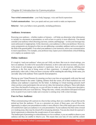 Chapter 8 | Introduction to Communication
Section-III |Non-Verbal Communication Page 225
Non-verbal communication – your body language, voice and facial expressions
Verbal communication – how you speak and use your words to make an impression.
Behavior – how you behave more generally, including politeness.
Audience Awareness
Knowing your audience—whether readers or listeners—will help you determine what information
to include in a document or presentation, as well as how to convey it most effectively. You should
consider your audience when choosing your tone,content, and language—or elseyourmessagemay
seem unfocused or inappropriate. In the classroom, your audience is often your professor. However,
some assignments are designed so that you are addressing a secondary audience such as an expert in
the field or the general public. Even when your audienceis your instructor, tailor your communication
to meet expectations. For example, your professor may expect you to demonstrate critical thinking
or to employ an academic style.
Online Audience:
It’s tough to ‘read your audience’ when you can’t fully see them. But even in virtual settings, you
have an audience. In order to be successful in business, to drive sales and close accounts, you have
to be aware of, and manage your audience’s experience. Just as we do in person, defining your
audience is the first step to being aware of their experience. A strength in virtual meetings,
particularly video calls, is that you know everyone will be watching the same thing. In this sense, you
can really ‘play to the audience’from a specific focal perspective.
Playing up your Virtual Presence by ensuring you have your lens set up properly with your face and
upper body framed in the center. Lighting, distance from the screen, all of these technical cues will
enhance your audience’s experience for the better. A challenge in virtual meetings presents itself
when you have some participants who are not on video, but instead are calling in. These individuals
won’t have the benefit of seeing you, so you will have to make up for it by being more descriptive
and intentional with your vocal delivery. Things like tone, volume, articulation and speed will need
to be on point if you want to make sure everyone is coming away with a clear message.
Face to Face Audience
When communicating with a person in a face-to-face setting, there are a number of ques that can be
picked up from the audience. If you as a presenter are aware of these ques, you will have the
opportunity to adjust your presentation to make it more effective. One of the major ques to be aware
of would be how open you audience is to your presentation. If your audience has their arms crossed
or is looking away,they may be closed off or not paying attention. Youcan also check for a person’s
facial expressions to determine the receptiveness of your audience.
The hardest part of presenting in a teleconference or over a webinar, is you are unable to observe your
audience and they are unable to observe you. This means that your tone of voice and the content
 