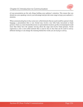 Chapter 8 | Introduction to Communication
Section-III |Non-Verbal Communication Page 226
of your presentation are the only things holding your audience’s attention. This means that you
should use your speaking voiceto your advantage and provide some range to keep your audience’s
attention.
When communicating face to face some non-verbal elements that are used would be a person’s body
language, a presentation that is very formal may involve very little body movement or hand
gestures where as a more heated discussion or a presentation meant to get the crowd pumped would
more than likely have the speaker moving about the stage and involve hand gestures. Facial
expression is also a non-verbal element that is used in face to face that can be used to convey
different feelings or can change the meaning behind the words you are trying to convey.
 