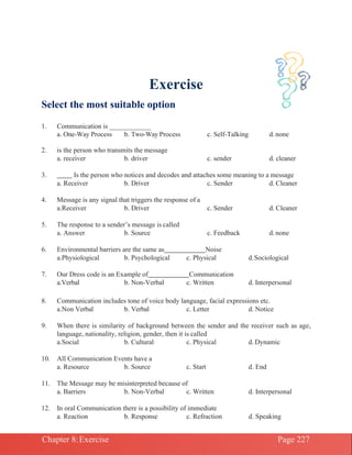 Chapter 8:Exercise Page 227
Exercise
Select the most suitable option
1. Communication is ____________
a. One-Way Process b. Two-Way Process c. Self-Talking d.none
2. is the person who transmits the message
a. receiver b. driver c. sender d. cleaner
3. Is the person who notices and decodes and attaches some meaning to a message
a. Receiver b. Driver c. Sender d. Cleaner
4. Message is any signal that triggers the response of a
a.Receiver b. Driver c. Sender d. Cleaner
5. The response to a sender’s message is called
a. Answer b. Source c. Feedback d. none
6. Environmental barriers are the same as Noise
a.Physiological b. Psychological c. Physical d.Sociological
7. Our Dress code is an Example of Communication
a.Verbal b. Non-Verbal c. Written d. Interpersonal
8. Communication includes tone of voice body language, facial expressions etc.
a.Non Verbal b. Verbal c. Letter d. Notice
9. When there is similarity of background between the sender and the receiver such as age,
language, nationality, religion, gender, then it is called
a.Social b. Cultural c. Physical d. Dynamic
10. All Communication Events have a
a. Resource b. Source c. Start d. End
11. The Message may be misinterpreted because of
a. Barriers b. Non-Verbal c. Written d. Interpersonal
12. In oral Communication there is a possibility of immediate
a. Reaction b. Response c. Refraction d. Speaking
 