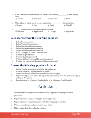 Chapter 8:Exercise Page 228
13. In oral communication the speaker can observe the listener’s to what is being
elated
a. Reaction b. Response c. Rejection d. Reset
14. While talking to friend you do not pay attention to Communication
a. Written b. Oral c. Audio d. Visual l
15. Listening means learning through conversation
a. Evaluation b. Appreciation c. Dialogic d. Empathetic
Give short answer the following questions
1. Define Communication.
2. Define Verbal Communication.
3. Define Non-Verbal Communication.
4. Define Interpersonal Communication.
5. Define Intrapersonal Communication.
6. Write Two Types of Verbal Communication.
7. Define PerceptualBarrier.
8. What are facial Expressions?
9. What are different aspects of PersonalPresentation?
10. What do you know about Knowledge of data presentation?
Answer the following questions in detail
1. Define Verbal Communication and also discuss its types.
2. What are different Language barriers, Explain?
3. Define Non-Verbal Communication and also discuss its types.
4. Explain what you know about the importance of communication for graphics designing
and media Production.
5. Explain writing of a Business Email and also write a Business Email Example.
Activities
1. Group presentation on process of communication for graphic designing and media
production.
2. Prepare a template for email writing for business proposal.
3. Prepare a template for communication with client for project acquisition.
4. Write a comprehensive welcome note for your client.
5. Make your portfolio for freelancing platform
 