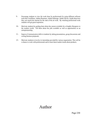 Page 230
9- Encourage students to view the work done by professionals by using different software
tools like CorelDraw, Adobe Illustrator, Adobe InDesign, Adobe XD etc. Guide them how
they can search the internet for the state of the art work. By watching professional work
students will get great inspiration.
10- Motivate students by guiding them about the careers available for a Graphic Designers in
the modern world. Tell them about the jobs available as well as opportunities as an
entrepreneurship.
11- Improve Communication skills in students by taking presentations, group discussions and
writing business proposals.
12- Motivate students to involve in internships provided by various organization. This will be
a chance to work with professionals and to learn latest market trends about products.
Author
 