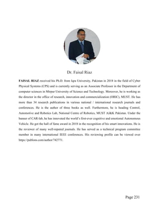Page 231
Dr. Faisal Riaz
FAISAL RIAZ received his Ph.D. from Iqra University, Pakistan in 2018 in the field of Cyber
Physical Systems (CPS) and is currently serving as an Associate Professor in the Department of
computer sciences in Mirpur University of Science and Technology. Moreover, he is working as
the director in the office of research, innovation and commercialization (ORIC), MUST. He has
more than 34 research publications in various national / international research journals and
conferences. He is the author of three books as well. Furthermore, he is heading Control,
Automotive and Robotics Lab, National Centre of Robotics, MUST AJ&K Pakistan. Under the
banner of CAR-lab, he has innovated the world’s first-ever cognitive and emotional Autonomous
Vehicle. He got the hall of fame award in 2018 in the recognition of his smart innovations. He is
the reviewer of many well-reputed journals. He has served as a technical program committee
member in many international IEEE conferences. His reviewing profile can be viewed over
https://publons.com/author/742771.
 