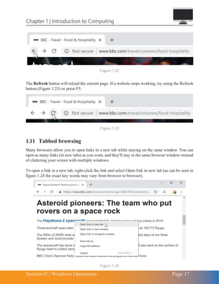 Chapter 1 | Introduction to Computing
Section-II | Windows Operations Page 17
Figure 1.22
The Refresh button will reload the current page. If a website stops working, try using the Refresh
button (Figure 1.23) or press F5.
Figure 1.23
1.11 Tabbed browsing
Many browsers allow you to open links in a new tab while staying on the same window. You can
open as many links (in new tabs) as you want, and they'll stay in the same browser window instead
of cluttering your screen with multiple windows.
To open a link in a new tab, right-click the link and select Open link in new tab (as can be seen in
figure 1.24 the exact key words may vary from browser to browser).
Figure 1.24
 